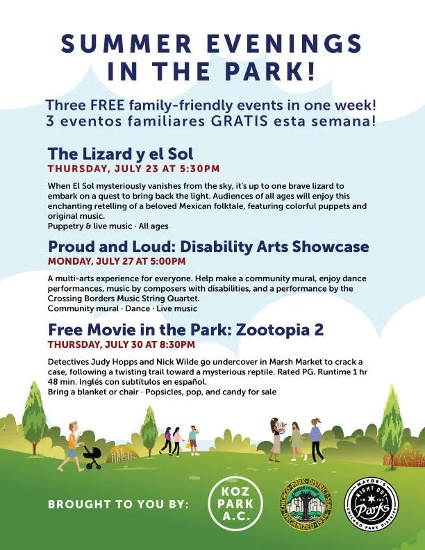 Ulotka z nagłówkiem „Summer Evenings in the Park!” i tekstem „Three FREE family-friendly events in one week! 3 eventos familiares GRATIS esta semana! The Lizard y el Sol, Thursday, July 23 at 5:30 PM: When El Sol mysteriously vanishes from the sky, it's up to one brave lizard to embark on a quest to bring back the light. Audiences of all ages will enjoy this enchanting retelling of a beloved Mexican folktale, featuring colorful puppets and original music. Puppetry and live music, all ages. Proud and Loud: Disability Arts Showcase, Monday, July 27 at 5:00 PM: A multi-arts experience for everyone. Help make a community mural, enjoy dance performances, music by composers with disabilities, and a performance by the Crossing Borders Music String Quartet. Community mural, dance, live music. Free Movie in the Park: Zootopia 2, Thursday, July 30 at 8:30 PM: Detectives Judy Hopps and Nick Wilde go undercover in Marsh Market to crack a case, following a twisting trail toward a mysterious reptile. Rated PG. Runtime 1 hr 48 min. Inglés con subtítulos en español. Bring a blanket or chair, popsicles, pop, and candy for sale. Brought to you by: Koz Park A.C.”, z pieczęcią Chicago Park District i logo Night Out in the Parks. Ilustracja przedstawia ludzi spacerujących i pchających wózek dziecięcy przez zielony park pod białymi chmurami.